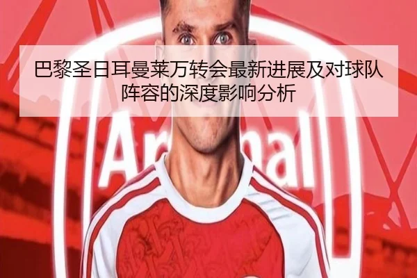 巴黎圣日耳曼莱万转会最新进展及对球队阵容的深度影响分析