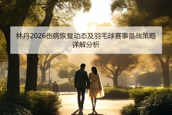 林丹2026伤病恢复动态及羽毛球赛事备战策略详解分析