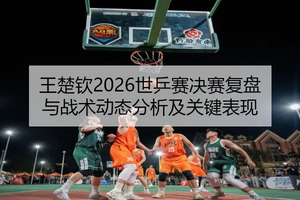 王楚钦2026世乒赛决赛复盘与战术动态分析及关键表现